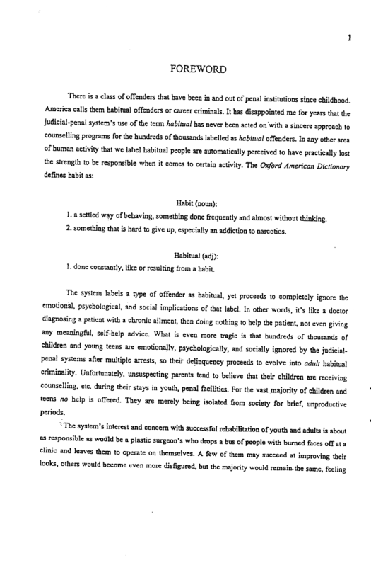 FOREWORD “There i 8 clss of offnders that bave beca i and out of penal insttutions sinee childhood Americacalsthem babitual offenders orcarer criminals. I bas isappoioted me for years that the Judical-penal systea’s use of the term Rabinal bas vever beeo acted on’witha sincere spproach to counselling programs for the hundreds of housands sbelled s abinal offeaders I any otberarea Of buman actvity that we Iabel babitua peopl are sutomatically perceive o have practically lost the sngh 1 be responsible when it corcs to cran scivy. The Oxford American Dictionary defines baitas: Habit (oown): 1.8 setied way of bebaving, sometbing done frequeatly und lmost without hiking, 2. someting that i had t give up,especally an aédicion tonacotics. Habital(a: 1. done constantly e o resuling from a babit, “The system labels 2 type of offender s babinial,yet proceeds 1 completely ignors the emotional, psycbological, and social implications of that abel. n other words, s lke a doctor diagaosig a paieat with 8 chronic silmea,then doing othig 1 help the patient, ot even giving a0y meaningful, sclbelp advice. What is even more vagic s that bundreds of thousands of children nd young teens are emotionally, psychologicall, and sosaly ignored by the judical- penal sysiems afer muliple aress, 5o theis dlinquency proceeds o evolve into adlt babiual ermigalty. Unfortunatel, unsuspecing parents tend to believe that ther chidren are receivig counselling, tc. during their stays in youth, pesal facilies. For the vas majoty of children snd. e 70 belp s offered. They are merely being isolted from socity for brif, unproductive periods. The system’sineret nd concern with suecesfulsebabilation of youth and adlls s sbowt 5 responsible a5 would be plastic sucgeon’s who dope a bus of people with burned fies offat . clinic and leave them to operate o themselves. A few of them may succeed at improving teir ok, others would become even more disfgure, bt the maorty would remai.the sae, felig